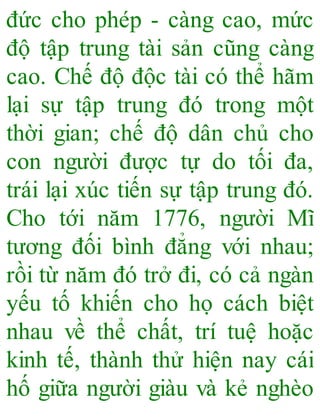 đức cho phép - càng cao, mức
độ tập trung tài sản cũng càng
cao. Chế độ độc tài có thể hãm
lại sự tập trung đó trong một
thời gian; chế độ dân chủ cho
con người được tự do tối đa,
trái lại xúc tiến sự tập trung đó.
Cho tới năm 1776, người Mĩ
tương đối bình đẳng với nhau;
rồi từ năm đó trở đi, có cả ngàn
yếu tố khiến cho họ cách biệt
nhau về thể chất, trí tuệ hoặc
kinh tế, thành thử hiện nay cái
hố giữa người giàu và kẻ nghèo
 