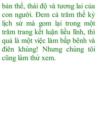 bản thể, thái độ và tương lai của
con người. Đem cả trăm thế kỷ
lịch sử mà gom lại trong một
trăm trang kết luận liều lĩnh, thì
quả là một việc làm bấp bênh và
điên khùng! Nhưng chúng tôi
cũng làm thử xem.
 