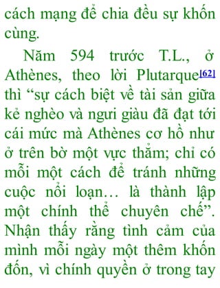 cách mạng để chia đều sự khốn
cùng.
Năm 594 trước T.L., ở
Athènes, theo lời Plutarque[62]
thì “sự cách biệt về tài sản giữa
kẻ nghèo và ngưi giàu đã đạt tới
cái mức mà Athènes cơ hồ như
ở trên bờ một vực thẳm; chỉ có
mỗi một cách để tránh những
cuộc nổi loạn… là thành lập
một chính thể chuyên chế”.
Nhận thấy rằng tình cảm của
mình mỗi ngày một thêm khốn
đốn, vì chính quyền ở trong tay
 