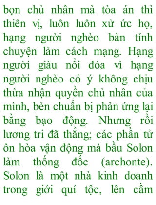 bọn chủ nhân mà tòa án thì
thiên vị, luôn luôn xử ức họ,
hạng người nghèo bàn tính
chuyện làm cách mạng. Hạng
người giàu nổi đóa vì hạng
người nghèo có ý không chịu
thừa nhận quyền chủ nhân của
mình, bèn chuẩn bị phản ứng lại
bằng bạo động. Nhưng rồi
lương tri đã thắng; các phần tử
ôn hòa vận động mà bầu Solon
làm thống đốc (archonte).
Solon là một nhà kinh doanh
trong giới quí tộc, lên cầm
 