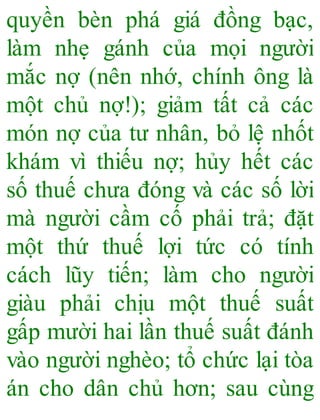 quyền bèn phá giá đồng bạc,
làm nhẹ gánh của mọi người
mắc nợ (nên nhớ, chính ông là
một chủ nợ!); giảm tất cả các
món nợ của tư nhân, bỏ lệ nhốt
khám vì thiếu nợ; hủy hết các
số thuế chưa đóng và các số lời
mà người cầm cố phải trả; đặt
một thứ thuế lợi tức có tính
cách lũy tiến; làm cho người
giàu phải chịu một thuế suất
gấp mười hai lần thuế suất đánh
vào người nghèo; tổ chức lại tòa
án cho dân chủ hơn; sau cùng
 