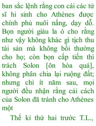 ban sắc lệnh rằng con cái các tử
sĩ hi sinh cho Athènes được
chính phủ nuôi nấng, dạy dỗ.
Bọn người giàu la ó cho rằng
như vậy không khác gì tịch thu
tài sản mà không bồi thường
cho họ; còn bọn cấp tiến thì
trách Solon [ôn hòa quá],
không phân chia lại ruộng đất;
nhưng chỉ ít năm sau, mọi
người đều nhận rằng cải cách
của Solon đã tránh cho Athènes
một
Thế kỉ thứ hai trước T.L.,
 