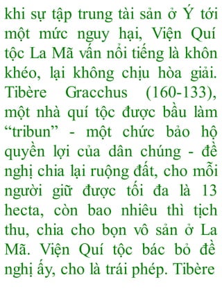 khi sự tập trung tài sản ở Ý tới
một mức nguy hại, Viện Quí
tộc La Mã vấn nổi tiếng là khôn
khéo, lại không chịu hòa giải.
Tibère Gracchus (160-133),
một nhà quí tộc được bầu làm
“tribun” - một chức bảo hộ
quyền lợi của dân chúng - đề
nghị chia lại ruộng đất, cho mỗi
người giữ được tối đa là 13
hecta, còn bao nhiêu thì tịch
thu, chia cho bọn vô sản ở La
Mã. Viện Quí tộc bác bỏ đề
nghị ấy, cho là trái phép. Tibère
 