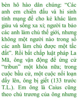 bèn hô hào dân chúng: “Các
anh em chiến đấu và hi sinh
tính mạng để cho kẻ khác làm
giàu và sống xa xỉ; người ta bảo
các anh làm chủ thế giới, nhưng
không một người nào trong số
các anh làm chủ được một tấc
đất”. Rồi bất chấp luật pháp La
Mã, ông vận động để ứng cử
“tribun” một khóa nữa; trong
cuộc bầu cử, một cuộc nổi loạn
dấy lên, ông bị giết (133 trước
T.L.). Em ông là Caius cũng
theo chủ trương của ông nhưng
 