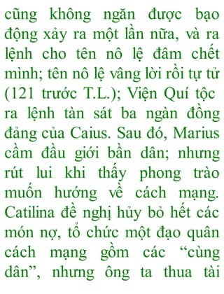 cũng không ngăn được bạo
động xảy ra một lần nữa, và ra
lệnh cho tên nô lệ đâm chết
mình; tên nô lệ vâng lời rồi tự tử
(121 trước T.L.); Viện Quí tộc
ra lệnh tàn sát ba ngàn đồng
đảng của Caius. Sau đó, Marius
cầm đầu giới bần dân; nhưng
rút lui khi thấy phong trào
muốn hướng về cách mạng.
Catilina đề nghị hủy bỏ hết các
món nợ, tổ chức một đạo quân
cách mạng gồm các “cùng
dân”, nhưng ông ta thua tài
 