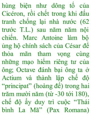hùng biện như dông tố của
Cicéron, rồi chết trong khi đấu
tranh chống lại nhà nước (62
trước T.L.) sau năm năm nội
chiến. Marc Antoine làm bộ
ủng hộ chính sách của César để
thỏa mãn tham vọng cùng
những mạo hiểm riêng tư của
ông; Octave đánh bại ông ta ở
Actium và thành lập chế độ
“principat” (hoàng đế) trong hai
trăm mười năm (từ -30 tới 180),
chế độ ấy duy trì cuộc “Thái
bình La Mã” (Pax Romana)
 