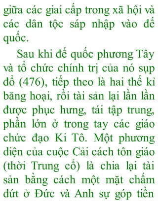 giữa các giai cấp trong xã hội và
các dân tộc sáp nhập vào đế
quốc.
Sau khi đế quốc phương Tây
và tổ chức chính trị của nó sụp
đổ (476), tiếp theo là hai thế kỉ
băng hoại, rồi tài sản lại lần lần
được phục hưng, tái tập trung,
phần lớn ở trong tay các giáo
chức đạo Ki Tô. Một phương
diện của cuộc Cải cách tôn giáo
(thời Trung cổ) là chia lại tài
sản bằng cách một mặt chấm
dứt ở Đức và Anh sự góp tiền
 