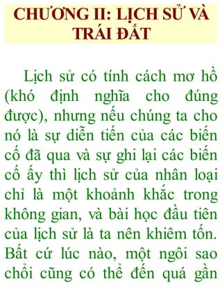 CHƯƠNG II: LI ̣CH SỬ VÀ
TRÁ I ĐẤT
Lịch sử có tính cách mơ hồ
(khó định nghĩa cho đúng
được), nhưng nếu chúng ta cho
nó là sự diễn tiến của các biến
cố đã qua và sự ghi lại các biến
cố ấy thì lịch sử của nhân loại
chỉ là một khoảnh khắc trong
không gian, và bài học đầu tiên
của lịch sử là ta nên khiêm tốn.
Bất cứ lúc nào, một ngôi sao
chổi cũng có thể đến quá gần
 