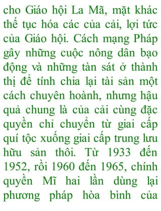 cho Giáo hội La Mã, mặt khác
thế tục hóa các của cải, lợi tức
của Giáo hội. Cách mạng Pháp
gây những cuộc nông dân bạo
động và những tàn sát ở thành
thị để tính chia lại tài sản một
cách chuyên hoành, nhưng hậu
quả chung là của cải cùng đặc
quyền chỉ chuyển từ giai cấp
quí tộc xuống giai cấp trung lưu
hữu sản thôi. Từ 1933 đến
1952, rồi 1960 đến 1965, chính
quyền Mĩ hai lần dùng lại
phương pháp hòa bình của
 