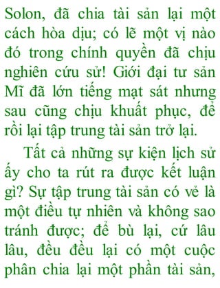 Solon, đã chia tài sản lại một
cách hòa dịu; có lẽ một vị nào
đó trong chính quyền đã chịu
nghiên cứu sử! Giới đại tư sản
Mĩ đã lớn tiếng mạt sát nhưng
sau cũng chịu khuất phục, để
rồi lại tập trung tài sản trở lại.
Tất cả những sự kiện lịch sử
ấy cho ta rút ra được kết luận
gì? Sự tập trung tài sản có vẻ là
một điều tự nhiên và không sao
tránh được; để bù lại, cứ lâu
lâu, đều đều lại có một cuộc
phân chia lại một phần tài sản,
 