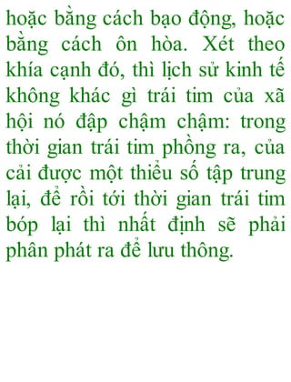 hoặc bằng cách bạo động, hoặc
bằng cách ôn hòa. Xét theo
khía cạnh đó, thì lịch sử kinh tế
không khác gì trái tim của xã
hội nó đập chậm chậm: trong
thời gian trái tim phồng ra, của
cải được một thiểu số tập trung
lại, để rồi tới thời gian trái tim
bóp lại thì nhất định sẽ phải
phân phát ra để lưu thông.
 