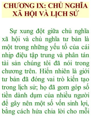 CHƯƠNG IX: CHỦ NGHĨA
XÃ HỘI VÀ LỊCH SỬ
Sự xung đột giữa chủ nghĩa
xã hội và chủ nghĩa tư bản là
một trong những yếu tố của cái
nhịp điệu tập trung và phân tán
tài sản chúng tôi đã nói trong
chương trên. Hiển nhiên là giới
tư bản đã đóng vai trò kiến tạo
trong lịch sử; họ đã gom góp số
tiền dành dụm của nhiều người
để gây nên một số vốn sinh lợi,
bằng cách hứa chia lời cho mỗi
 