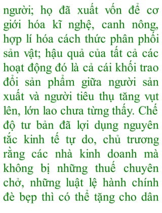 người; họ đã xuất vốn để cơ
giới hóa kĩ nghệ, canh nông,
hợp lí hóa cách thức phân phối
sản vật; hậu quả của tất cả các
hoạt động đó là cả cái khối trao
đổi sản phẩm giữa người sản
xuất và người tiêu thụ tăng vụt
lên, lớn lao chưa từng thấy. Chế
độ tư bản đã lợi dụng nguyên
tắc kinh tế tự do, chủ trương
rằng các nhà kinh doanh mà
không bị những thuế chuyên
chở, những luật lệ hành chính
đè bẹp thì có thể tặng cho dân
 
