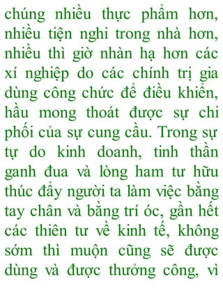 chúng nhiều thực phẩm hơn,
nhiều tiện nghi trong nhà hơn,
nhiều thì giờ nhàn hạ hơn các
xí nghiệp do các chính trị gia
dùng công chức để điều khiển,
hầu mong thoát được sự chi
phối của sự cung cầu. Trong sự
tự do kinh doanh, tinh thần
ganh đua và lòng ham tư hữu
thúc đẩy người ta làm việc bằng
tay chân và bằng trí óc, gần hết
các thiên tư về kinh tế, không
sớm thì muộn cũng sẽ được
dùng và được thưởng công, vì
 