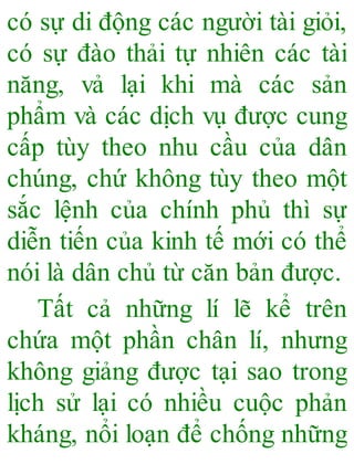 có sự di động các người tài giỏi,
có sự đào thải tự nhiên các tài
năng, vả lại khi mà các sản
phẩm và các dịch vụ được cung
cấp tùy theo nhu cầu của dân
chúng, chứ không tùy theo một
sắc lệnh của chính phủ thì sự
diễn tiến của kinh tế mới có thể
nói là dân chủ từ căn bản được.
Tất cả những lí lẽ kể trên
chứa một phần chân lí, nhưng
không giảng được tại sao trong
lịch sử lại có nhiều cuộc phản
kháng, nổi loạn để chống những
 