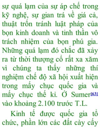 sự quá lạm của sự áp chế trong
kỹ nghệ, sự gian trá về giá cả,
thuật trốn tránh luật pháp của
bọn kinh doanh và tinh thần vô
trách nhiệm của bọn phú gia.
Những quá lạm đó chắc đã xảy
ra từ thời thượng cổ rất xa xăm
vì chúng ta thấy những thí
nghiệm chế độ xã hội xuất hiện
trong mấy chục quốc gia và
mấy chục thế kỉ. Ở Sumer[63]
vào khoảng 2.100 trước T.L.
Kinh tế được quốc gia tổ
chức, phần lớn các đất cày cấy
 