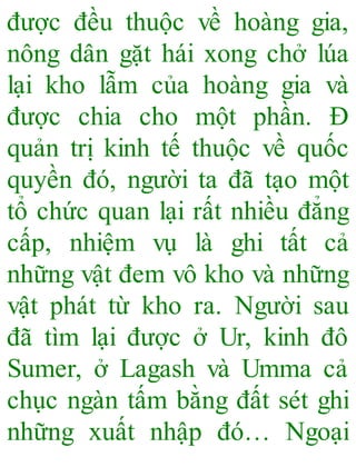 được đều thuộc về hoàng gia,
nông dân gặt hái xong chở lúa
lại kho lẫm của hoàng gia và
được chia cho một phần. Đ
quản trị kinh tế thuộc về quốc
quyền đó, người ta đã tạo một
tổ chức quan lại rất nhiều đẳng
cấp, nhiệm vụ là ghi tất cả
những vật đem vô kho và những
vật phát từ kho ra. Người sau
đã tìm lại được ở Ur, kinh đô
Sumer, ở Lagash và Umma cả
chục ngàn tấm bằng đất sét ghi
những xuất nhập đó… Ngoại
 