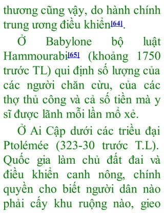 thương cũng vậy, do hành chính
trung ương điều khiển[64].
Ở Babylone bộ luật
Hammourabi[65] (khoảng 1750
trước TL) qui định số lượng của
các người chăn cừu, của các
thợ thủ công và cả số tiền mà y
sĩ được lãnh mỗi lần mổ xẻ.
Ở Ai Cập dưới các triều đại
Ptolémée (323-30 trước T.L).
Quốc gia làm chủ đất đai và
điều khiển canh nông, chính
quyền cho biết người dân nào
phải cấy khu ruộng nào, gieo
 