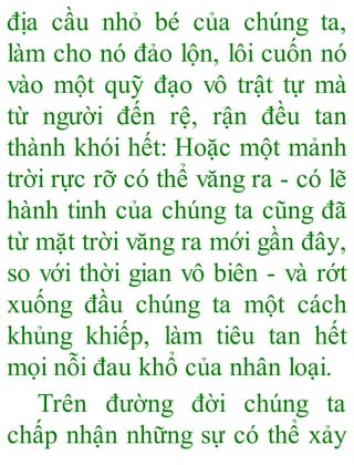 địa cầu nhỏ bé của chúng ta,
làm cho nó đảo lộn, lôi cuốn nó
vào một quỹ đạo vô trật tự mà
từ người đến rệ, rận đều tan
thành khói hết: Hoặc một mảnh
trời rực rỡ có thể văng ra - có lẽ
hành tinh của chúng ta cũng đã
từ mặt trời văng ra mới gần đây,
so với thời gian vô biên - và rớt
xuống đầu chúng ta một cách
khủng khiếp, làm tiêu tan hết
mọi nỗi đau khổ của nhân loại.
Trên đường đời chúng ta
chấp nhận những sự có thể xảy
 