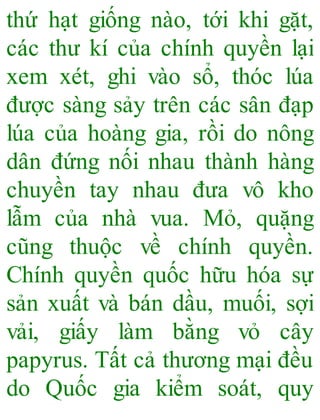 thứ hạt giống nào, tới khi gặt,
các thư kí của chính quyền lại
xem xét, ghi vào sổ, thóc lúa
được sàng sảy trên các sân đạp
lúa của hoàng gia, rồi do nông
dân đứng nối nhau thành hàng
chuyền tay nhau đưa vô kho
lẫm của nhà vua. Mỏ, quặng
cũng thuộc về chính quyền.
Chính quyền quốc hữu hóa sự
sản xuất và bán dầu, muối, sợi
vải, giấy làm bằng vỏ cây
papyrus. Tất cả thương mại đều
do Quốc gia kiểm soát, quy
 