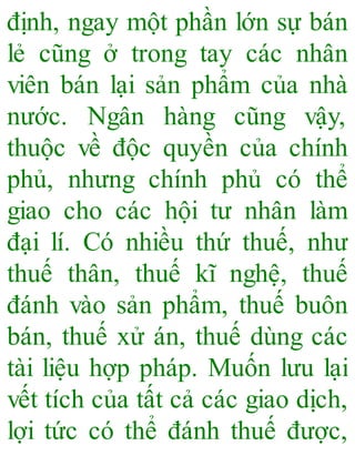 định, ngay một phần lớn sự bán
lẻ cũng ở trong tay các nhân
viên bán lại sản phẩm của nhà
nước. Ngân hàng cũng vậy,
thuộc về độc quyền của chính
phủ, nhưng chính phủ có thể
giao cho các hội tư nhân làm
đại lí. Có nhiều thứ thuế, như
thuế thân, thuế kĩ nghệ, thuế
đánh vào sản phẩm, thuế buôn
bán, thuế xử án, thuế dùng các
tài liệu hợp pháp. Muốn lưu lại
vết tích của tất cả các giao dịch,
lợi tức có thể đánh thuế được,
 