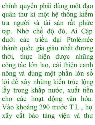 chính quyền phải dùng một đạo
quân thư kí một hệ thống kiểm
tra người và tài sản rất phức
tạp. Nhờ chế độ đó, Ai Cập
dưới các triều đại Ptolémée
thành quốc gia giàu nhất đương
thời, thực hiện được những
công tác lớn lao, cải thiện canh
nông và dùng một phần lớn số
lời để xây những kiến trúc lộng
lẫy trong khắp nước, xuất tiền
cho các hoạt động văn hóa.
Vào khoảng 290 trước T.L., họ
xây cất bảo tàng viện và thư
 