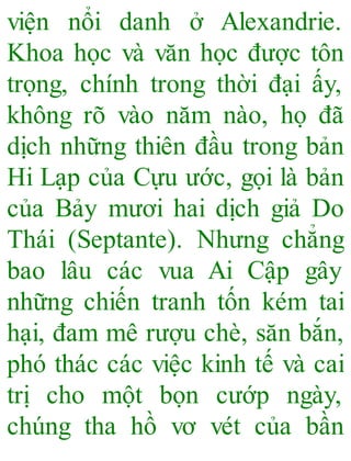 viện nổi danh ở Alexandrie.
Khoa học và văn học được tôn
trọng, chính trong thời đại ấy,
không rõ vào năm nào, họ đã
dịch những thiên đầu trong bản
Hi Lạp của Cựu ước, gọi là bản
của Bảy mươi hai dịch giả Do
Thái (Septante). Nhưng chẳng
bao lâu các vua Ai Cập gây
những chiến tranh tốn kém tai
hại, đam mê rượu chè, săn bắn,
phó thác các việc kinh tế và cai
trị cho một bọn cướp ngày,
chúng tha hồ vơ vét của bần
 