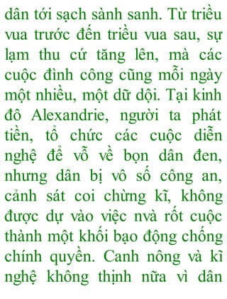 dân tới sạch sành sanh. Từ triều
vua trước đến triều vua sau, sự
lạm thu cứ tăng lên, mà các
cuộc đình công cũng mỗi ngày
một nhiều, một dữ dội. Tại kinh
đô Alexandrie, người ta phát
tiền, tổ chức các cuộc diễn
nghệ để vỗ về bọn dân đen,
nhưng dân bị vô số công an,
cảnh sát coi chừng kĩ, không
được dự vào việc nvà rốt cuộc
thành một khối bạo động chống
chính quyền. Canh nông và kĩ
nghệ không thịnh nữa vì dân
 