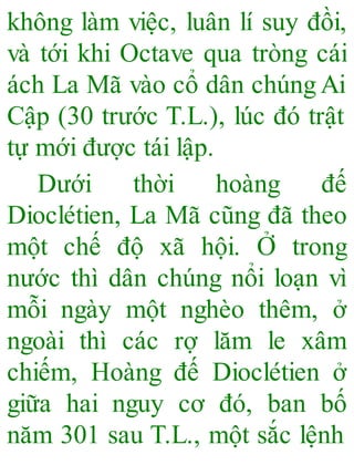 không làm việc, luân lí suy đồi,
và tới khi Octave qua tròng cái
ách La Mã vào cổ dân chúngAi
Cập (30 trước T.L.), lúc đó trật
tự mới được tái lập.
Dưới thời hoàng đế
Dioclétien, La Mã cũng đã theo
một chế độ xã hội. Ở trong
nước thì dân chúng nổi loạn vì
mỗi ngày một nghèo thêm, ở
ngoài thì các rợ lăm le xâm
chiếm, Hoàng đế Dioclétien ở
giữa hai nguy cơ đó, ban bố
năm 301 sau T.L., một sắc lệnh
 
