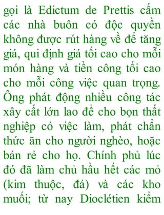 gọi là Edictum de Prettis cấm
các nhà buôn có độc quyền
không được rút hàng về để tăng
giá, qui định giá tối cao cho mỗi
món hàng và tiền công tối cao
cho mỗi công việc quan trọng.
Ông phát động nhiều công tác
xây cất lớn lao để cho bọn thất
nghiệp có việc làm, phát chẩn
thức ăn cho người nghèo, hoặc
bán rẻ cho họ. Chính phủ lúc
đó đã làm chủ hầu hết các mỏ
(kim thuộc, đá) và các kho
muối; từ nay Dioclétien kiểm
 