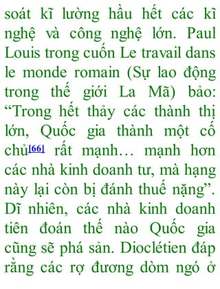 soát kĩ lường hầu hết các kĩ
nghệ và công nghệ lớn. Paul
Louis trong cuốn Le travail dans
le monde romain (Sự lao động
trong thế giới La Mã) bảo:
“Trong hết thảy các thành thị
lớn, Quốc gia thành một cố
chủ[66] rất mạnh… mạnh hơn
các nhà kinh doanh tư, mà hạng
này lại còn bị đánh thuế nặng”.
Dĩ nhiên, các nhà kinh doanh
tiên đoán thế nào Quốc gia
cũng sẽ phá sản. Dioclétien đáp
rằng các rợ đương dòm ngó ở
 