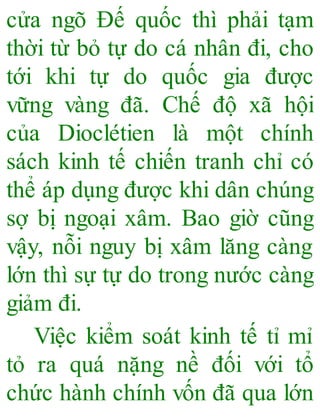 cửa ngõ Đế quốc thì phải tạm
thời từ bỏ tự do cá nhân đi, cho
tới khi tự do quốc gia được
vững vàng đã. Chế độ xã hội
của Dioclétien là một chính
sách kinh tế chiến tranh chỉ có
thể áp dụng được khi dân chúng
sợ bị ngoại xâm. Bao giờ cũng
vậy, nỗi nguy bị xâm lăng càng
lớn thì sự tự do trong nước càng
giảm đi.
Việc kiểm soát kinh tế tỉ mỉ
tỏ ra quá nặng nề đối với tổ
chức hành chính vốn đã qua lớn
 