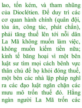 lao, tốn kém, và tham nhũng
của Dioclétien. Để duy trì các
cơ quan hành chính (quân đội,
tòa án, công tác, phát chẩn),
phải tăng thuế lên tới nỗi dân
La Mã không muốn làm việc,
không muốn kiếm tiền nữa;
kinh tế băng hoại vì một bên
luật sư tìm mọi cách bênh vực
thân chủ để họ khỏi đóng thuế,
một bên các nhà lập pháp nghĩ
ra các đạo luật ngăn chặn các
mưu mô trốn thuế đó. Hằng
ngàn người La Mã trốn các
 