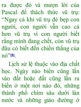 ra được đó và mượn lời của
Pascal để thách thức vũ trụ:
“Ngay cả khi vũ trụ đè bẹp con
người, con người vẫn cao cả
hơn vũ trụ vì con người biết
rằng mình đang chết, còn vũ trụ
đâu có biết đến chiến thắng của
nó”[8].
Lịch sử lệ thuộc vào địa chất
học. Ngày nào biển cũng lấn
vào đất hoặc đất cũng lấn ra
biển ở một nơi nào đó, những
thành phố chìm sâu dưới làn
nước và những giáo đường ở
 