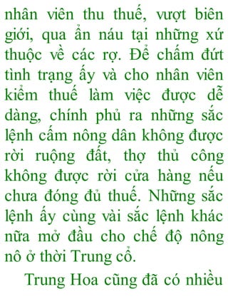 nhân viên thu thuế, vượt biên
giới, qua ẩn náu tại những xứ
thuộc về các rợ. Để chấm đứt
tình trạng ấy và cho nhân viên
kiểm thuế làm việc được dễ
dàng, chính phủ ra những sắc
lệnh cấm nông dân không được
rời ruộng đất, thợ thủ công
không được rời cửa hàng nếu
chưa đóng đủ thuế. Những sắc
lệnh ấy cùng vài sắc lệnh khác
nữa mở đầu cho chế độ nông
nô ở thời Trung cổ.
Trung Hoa cũng đã có nhiều
 