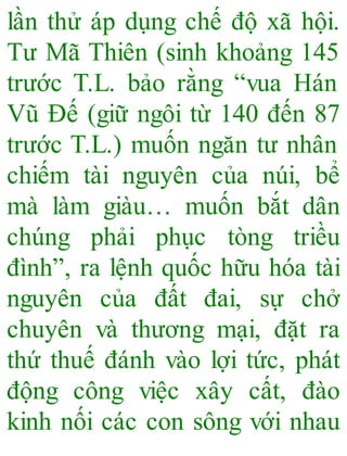 lần thử áp dụng chế độ xã hội.
Tư Mã Thiên (sinh khoảng 145
trước T.L. bảo rằng “vua Hán
Vũ Đế (giữ ngôi từ 140 đến 87
trước T.L.) muốn ngăn tư nhân
chiếm tài nguyên của núi, bể
mà làm giàu… muốn bắt dân
chúng phải phục tòng triều
đình”, ra lệnh quốc hữu hóa tài
nguyên của đất đai, sự chở
chuyên và thương mại, đặt ra
thứ thuế đánh vào lợi tức, phát
động công việc xây cất, đào
kinh nối các con sông với nhau
 