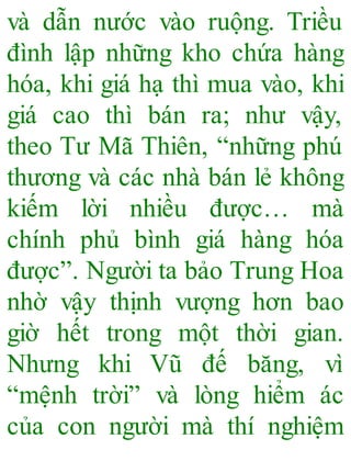 và dẫn nước vào ruộng. Triều
đình lập những kho chứa hàng
hóa, khi giá hạ thì mua vào, khi
giá cao thì bán ra; như vậy,
theo Tư Mã Thiên, “những phú
thương và các nhà bán lẻ không
kiếm lời nhiều được… mà
chính phủ bình giá hàng hóa
được”. Người ta bảo Trung Hoa
nhờ vậy thịnh vượng hơn bao
giờ hết trong một thời gian.
Nhưng khi Vũ đế băng, vì
“mệnh trời” và lòng hiểm ác
của con người mà thí nghiệm
 