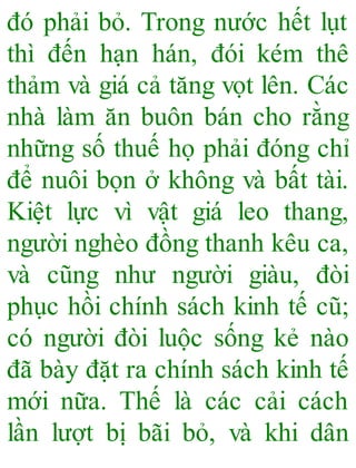 đó phải bỏ. Trong nước hết lụt
thì đến hạn hán, đói kém thê
thảm và giá cả tăng vọt lên. Các
nhà làm ăn buôn bán cho rằng
những số thuế họ phải đóng chỉ
để nuôi bọn ở không và bất tài.
Kiệt lực vì vật giá leo thang,
người nghèo đồng thanh kêu ca,
và cũng như người giàu, đòi
phục hồi chính sách kinh tế cũ;
có người đòi luộc sống kẻ nào
đã bày đặt ra chính sách kinh tế
mới nữa. Thế là các cải cách
lần lượt bị bãi bỏ, và khi dân
 