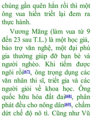 chúng gần quên hẳn rồi thì một
ông vua hiền triết lại đem ra
thực hành.
Vương Mãng (làm vua từ 9
đến 23 sau T.L.) là một học giả,
bảo trợ văn nghệ, một đại phú
gia thường giúp đỡ bạn bè và
người nghèo. Khi tiếm được
ngôi rồi[67], ông trọng dụng các
văn nhân thi sĩ, triết gia và các
người giỏi về khoa học. Ông
quốc hữu hóa đất đai[68], phân
phát đều cho nông dân[69], chấm
dứt chế độ nô tì. Cũng như Vũ
 