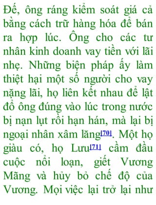 Đế, ông ráng kiểm soát giá cả
bằng cách trữ hàng hóa để bán
ra hợp lúc. Ông cho các tư
nhân kinh doanh vay tiền với lãi
nhẹ. Những biện pháp ấy làm
thiệt hại một số người cho vay
nặng lãi, họ liên kết nhau để lật
đổ ông đúng vào lúc trong nước
bị nạn lụt rồi hạn hán, mà lại bị
ngoại nhân xâm lăng[70]. Một họ
giàu có, họ Lưu[71] cầm đầu
cuộc nổi loạn, giết Vương
Mãng và hủy bỏ chế độ của
Vương. Mọi việc lại trở lại như
 