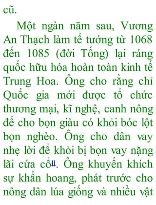 cũ.
Một ngàn năm sau, Vương
An Thạch làm tể tướng từ 1068
đến 1085 (đời Tống) lại ráng
quốc hữu hóa hoàn toàn kinh tế
Trung Hoa. Ông cho rằng chỉ
Quốc gia mới được tổ chức
thương mại, kĩ nghệ, canh nông
để cho bọn giàu có khỏi bóc lột
bọn nghèo. Ông cho dân vay
nhẹ lời để khỏi bị bọn vay nặng
lãi cứa cổ[]. Ông khuyến khích
sự khẩn hoang, phát trước cho
nông dân lúa giống và nhiều vật
 
