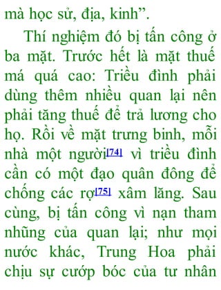 mà học sử, địa, kinh”.
Thí nghiệm đó bị tấn công ở
ba mặt. Trước hết là mặt thuế
má quá cao: Triều đình phải
dùng thêm nhiều quan lại nên
phải tăng thuế để trả lương cho
họ. Rồi về mặt trưng binh, mỗi
nhà một người[74] vì triều đình
cần có một đạo quân đông để
chống các rợ[75] xâm lăng. Sau
cùng, bị tấn công vì nạn tham
nhũng của quan lại; như mọi
nước khác, Trung Hoa phải
chịu sự cướp bóc của tư nhân
 