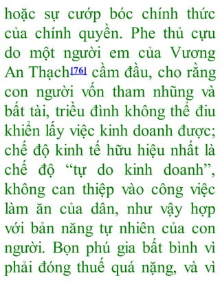 hoặc sự cướp bóc chính thức
của chính quyền. Phe thủ cựu
do một người em của Vương
An Thạch[76] cầm đầu, cho rằng
con người vốn tham nhũng và
bất tài, triều đình không thể điu
khiển lấy việc kinh doanh được;
chế độ kinh tế hữu hiệu nhất là
chế độ “tự do kinh doanh”,
không can thiệp vào công việc
làm ăn của dân, như vậy hợp
với bản năng tự nhiên của con
người. Bọn phú gia bất bình vì
phải đóng thuế quá nặng, và vì
 