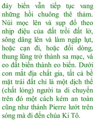 đáy biển vẫn tiếp tục vang
những hồi chuông thê thảm.
Núi mọc lên và sụp đổ theo
nhịp điệu của đất trồi đất lở,
sông dâng lên và làm ngập lụt,
hoặc cạn đi, hoặc đổi dòng,
thung lũng trở thành sa mạc, và
eo đất biến thành eo biển. Dưới
con mắt địa chất gia, tất cả bề
mặt trái đất chỉ là một dịch thể
(chất lỏng) người ta di chuyển
trên đó một cách kém an toàn
cũng như thánh Pierre lướt trên
sóng mà đi đến chúa Ki Tô.
 