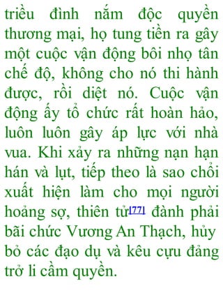 triều đình nắm độc quyền
thương mại, họ tung tiền ra gây
một cuộc vận động bôi nhọ tân
chế độ, không cho nó thi hành
được, rồi diệt nó. Cuộc vận
động ấy tổ chức rất hoàn hảo,
luôn luôn gây áp lực với nhà
vua. Khi xảy ra những nạn hạn
hán và lụt, tiếp theo là sao chổi
xuất hiện làm cho mọi người
hoảng sợ, thiên tử[77] đành phải
bãi chức Vương An Thạch, hủy
bỏ các đạo dụ và kêu cựu đảng
trở li cầm quyền.
 