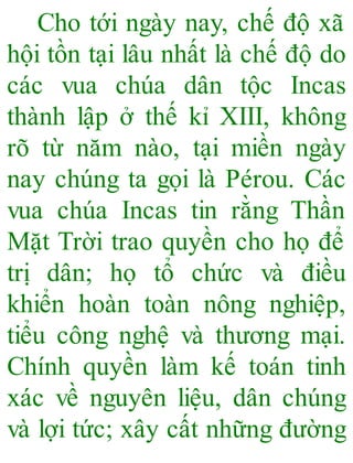 Cho tới ngày nay, chế độ xã
hội tồn tại lâu nhất là chế độ do
các vua chúa dân tộc Incas
thành lập ở thế kỉ XIII, không
rõ từ năm nào, tại miền ngày
nay chúng ta gọi là Pérou. Các
vua chúa Incas tin rằng Thần
Mặt Trời trao quyền cho họ để
trị dân; họ tổ chức và điều
khiển hoàn toàn nông nghiệp,
tiểu công nghệ và thương mại.
Chính quyền làm kế toán tinh
xác về nguyên liệu, dân chúng
và lợi tức; xây cất những đường
 
