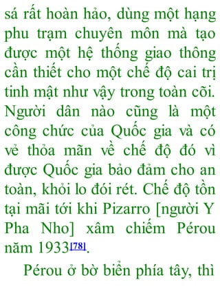 sá rất hoàn hảo, dùng một hạng
phu trạm chuyên môn mà tạo
được một hệ thống giao thông
cần thiết cho một chế độ cai trị
tinh mật như vậy trong toàn cõi.
Người dân nào cũng là một
công chức của Quốc gia và có
vẻ thỏa mãn về chế độ đó vì
được Quốc gia bảo đảm cho an
toàn, khỏi lo đói rét. Chế độ tồn
tại mãi tới khi Pizarro [người Y
Pha Nho] xâm chiếm Pérou
năm 1933[78].
Pérou ở bờ biển phía tây, thì
 