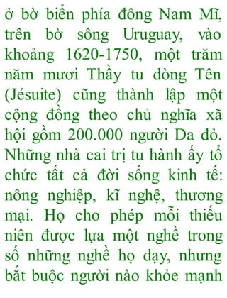 ở bờ biển phía đông Nam Mĩ,
trên bờ sông Uruguay, vào
khoảng 1620-1750, một trăm
năm mươi Thầy tu dòng Tên
(Jésuite) cũng thành lập một
cộng đồng theo chủ nghĩa xã
hội gồm 200.000 người Da đỏ.
Những nhà cai trị tu hành ấy tổ
chức tất cả đời sống kinh tế:
nông nghiệp, kĩ nghệ, thương
mại. Họ cho phép mỗi thiếu
niên được lựa một nghề trong
số những nghề họ dạy, nhưng
bắt buộc người nào khỏe mạnh
 