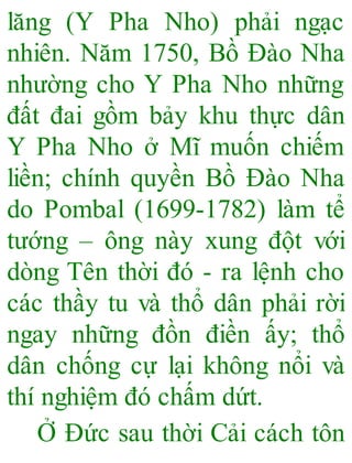 lăng (Y Pha Nho) phải ngạc
nhiên. Năm 1750, Bồ Đào Nha
nhường cho Y Pha Nho những
đất đai gồm bảy khu thực dân
Y Pha Nho ở Mĩ muốn chiếm
liền; chính quyền Bồ Đào Nha
do Pombal (1699-1782) làm tể
tướng – ông này xung đột với
dòng Tên thời đó - ra lệnh cho
các thầy tu và thổ dân phải rời
ngay những đồn điền ấy; thổ
dân chống cự lại không nổi và
thí nghiệm đó chấm dứt.
Ở Đức sau thời Cải cách tôn
 