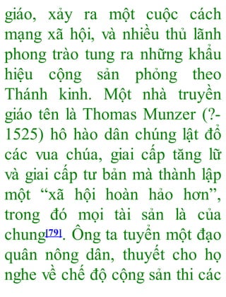 giáo, xảy ra một cuộc cách
mạng xã hội, và nhiều thủ lãnh
phong trào tung ra những khẩu
hiệu cộng sản phỏng theo
Thánh kinh. Một nhà truyền
giáo tên là Thomas Munzer (?-
1525) hô hào dân chúng lật đổ
các vua chúa, giai cấp tăng lữ
và giai cấp tư bản mà thành lập
một “xã hội hoàn hảo hơn”,
trong đó mọi tài sản là của
chung[79]. Ông ta tuyển một đạo
quân nông dân, thuyết cho họ
nghe về chế độ cộng sản thi các
 